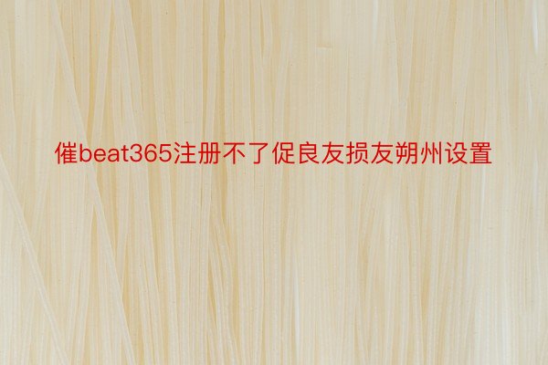 催beat365注册不了促良友损友朔州设置