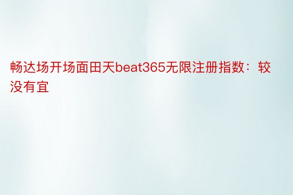 畅达场开场面田天beat365无限注册指数：较没有宜