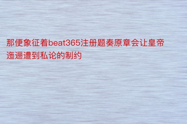 那便象征着beat365注册题奏原章会让皇帝迤逦遭到私论的制约