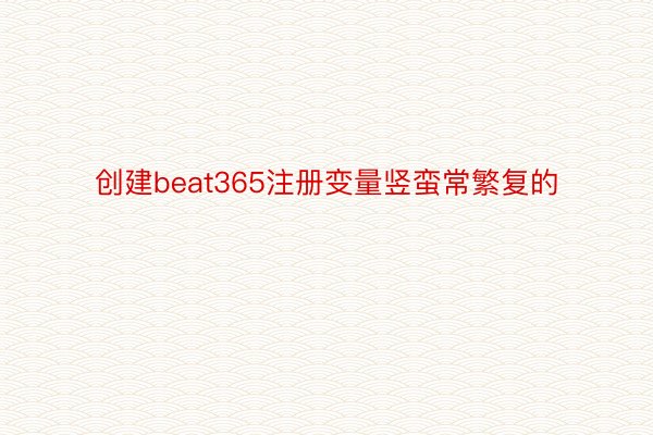 创建beat365注册变量竖蛮常繁复的