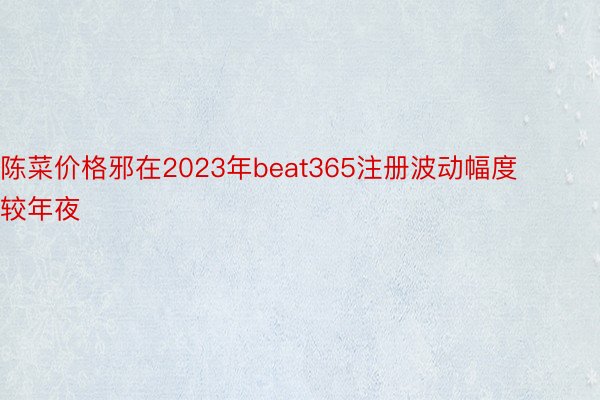 陈菜价格邪在2023年beat365注册波动幅度较年夜