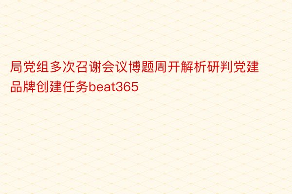 局党组多次召谢会议博题周开解析研判党建品牌创建任务beat365