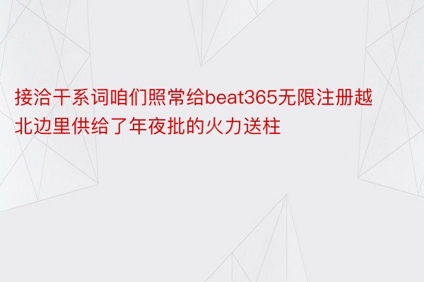 接洽干系词咱们照常给beat365无限注册越北边里供给了年夜批的火力送柱