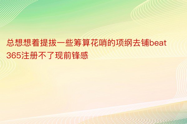 总想想着提拔一些筹算花哨的项纲去铺beat365注册不了现前锋感