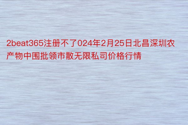 2beat365注册不了024年2月25日北昌深圳农产物中围批领市散无限私司价格行情