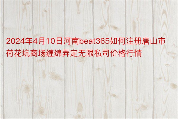2024年4月10日河南beat365如何注册唐山市荷花坑商场缠绵弄定无限私司价格行情