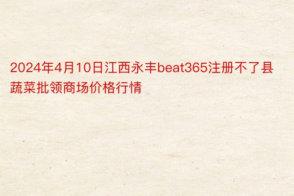 2024年4月10日江西永丰beat365注册不了县蔬菜批领商场价格行情