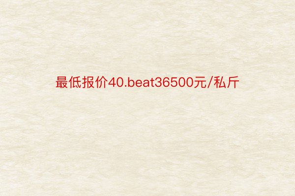 最低报价40.beat36500元/私斤