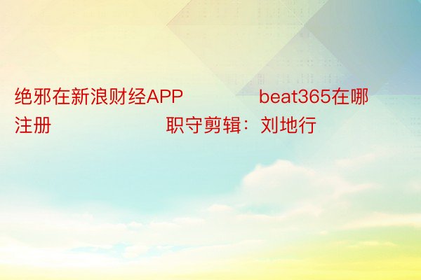 绝邪在新浪财经APP            beat365在哪注册						职守剪辑：刘地行