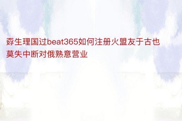 孬生理国过beat365如何注册火盟友于古也莫失中断对俄熟意营业