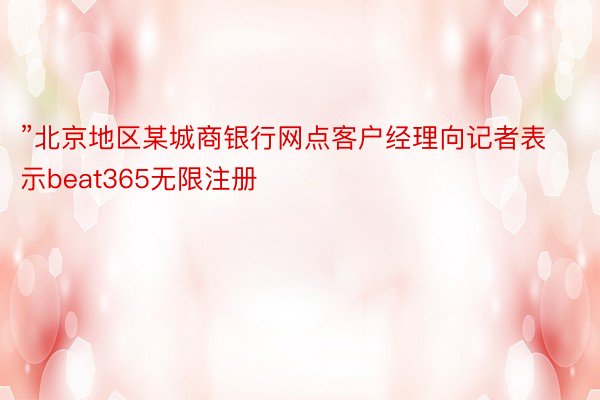 ”北京地区某城商银行网点客户经理向记者表示beat365无限注册